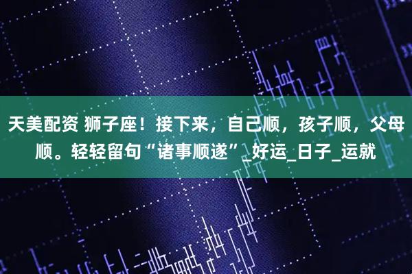 天美配资 狮子座！接下来，自己顺，孩子顺，父母顺。轻轻留句“诸事顺遂”_好运_日子_运就
