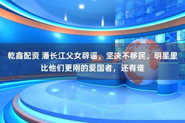 乾鑫配资 潘长江父女辟谣，坚决不移民，明星里比他们更刚的爱国者，还有谁