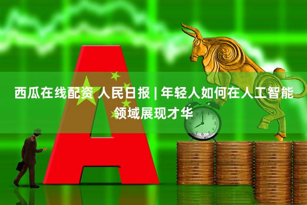 西瓜在线配资 人民日报 | 年轻人如何在人工智能领域展现才华