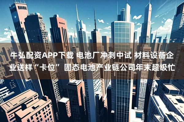牛弘配资APP下载 电池厂冲刺中试 材料设备企业送样“卡位” 固态电池产业链公司年末超级忙