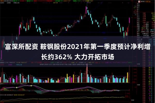 富深所配资 鞍钢股份2021年第一季度预计净利增长约362% 大力开拓市场