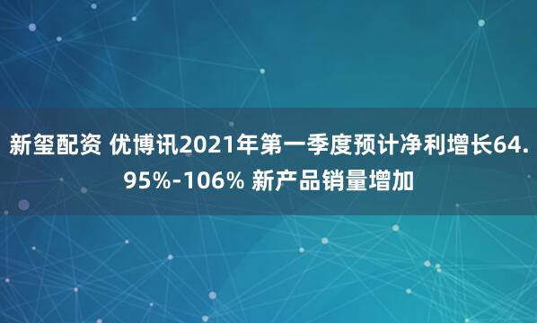 新玺配资 优博讯2021年第一季度预计净利增长64.95%-106% 新产品销量增加