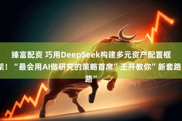 臻富配资 巧用DeepSeek构建多元资产配置框架！“最会用AI做研究的策略首席”王开教你”新套路”