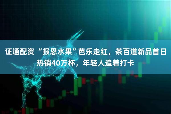 证通配资 “报恩水果”芭乐走红，茶百道新品首日热销40万杯，年轻人追着打卡