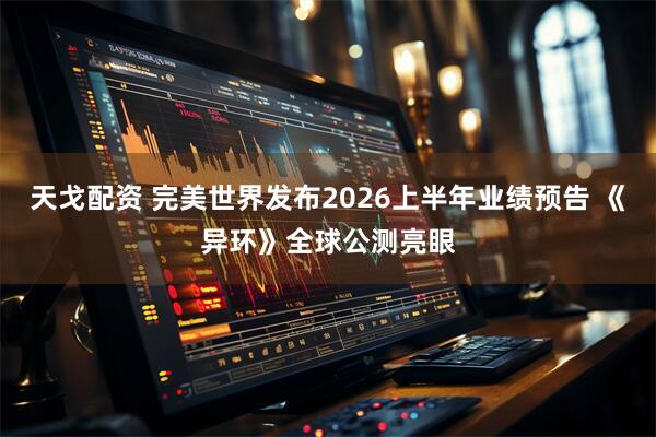 天戈配资 完美世界发布2026上半年业绩预告 《异环》全球公测亮眼