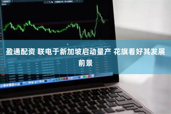 盈通配资 联电于新加坡启动量产 花旗看好其发展前景